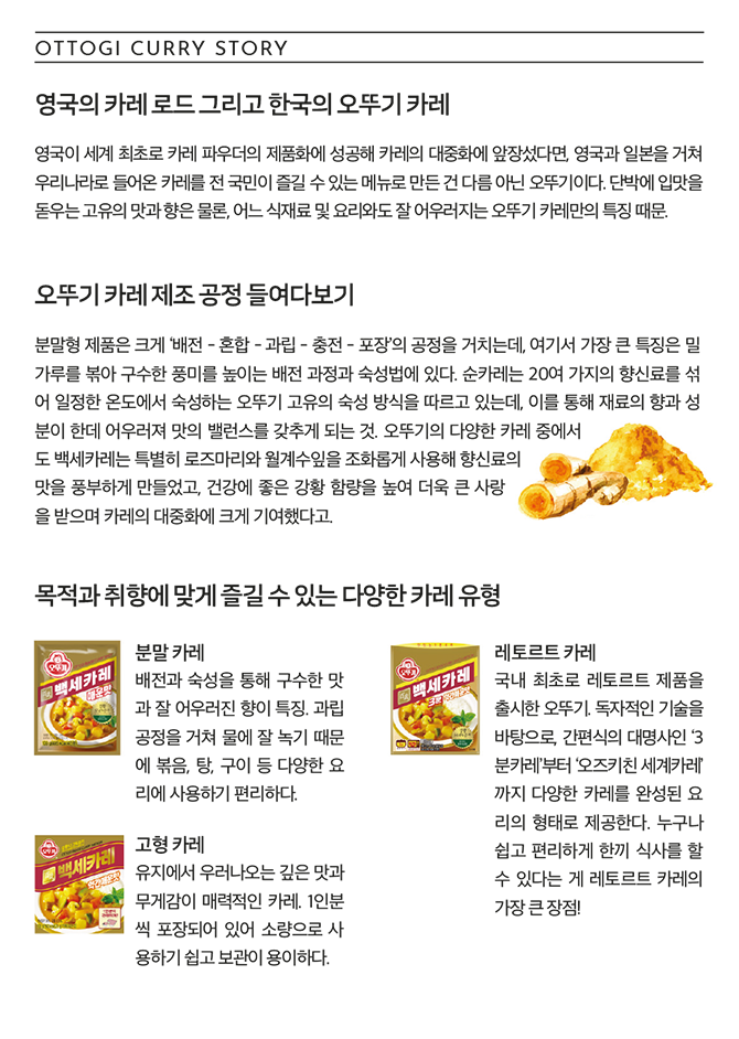 OTTOGI CURRY STORY 영국의 카레 로드 그리고 한국의 오뚜기 카레 영국이 세계 최초로 카레 파우더의 제품화에 성공해 카레의 대중화에 앞장섰다면, 영국과 일본을 거쳐 우리나라로 들어온 카레를 전 국민이 즐길 수 있는 메뉴로 만든 건 다름 아닌 오뚜기이다. 단박에 입맛을 돋우는 고유의 맛과 향은 물론, 어느 식재료 및 요리와도 잘 어우러지는 오뚜기 카레만의 특징 때문. 오뚜기 카레 제조 공정 들여다보기 분말형 제품은 크게 '배전 - 혼합 - 과립 - 충전 - 포장'의 공정을 거치는데, 여기서 가장 큰 특징은 밀가루를 볶아 구수한 풍미를 높이는 배전 과정과 숙성법에 있다. 순카레는 20여 가지의 향신료를 섞어 일정한 온도에서 숙성하는 오뚜기 고유의 숙성 방식을 따르고 있는데, 이를 통해 재료의 향과 성분이 한데 어우러져 맛의 밸런스를 갖추게 되는 것. 오뚜기의 다양한 카레 중에서도 백세카레는 특별히 로즈마리와 월계수잎을 조화롭게 사용해 향신료의 맛을 풍부하게 만들었고, 건강에 좋은 강황 함량을 높여 더욱 큰 사랑을 받으며 카레의 대중화에 크게 기여했다고. 목적과 취향에 맞게 즐길 수 있는 다양한 카레 유형 분말카레 배전과 숙성을 통해 구수한 맛과 잘 어우러진 향이 특징. 과립 공정을 거쳐 물에 잘 녹기 때문에 볶음, 탕, 구이 등 다양한 요리에 사용하기 편리하다. 레토르트 카레 국내 최초로 레토르트 제품을 출시한 오뚜기, 독자적인 기술을 바탕으로, 간편식의 대명사인 '3분카레'부터 '오즈키친 세계카레'까지 다양한 카레를 완성된 요리의 형태로 제공한다. 누구나 쉽고 편리하게 한끼 식사를 할 수 있다는 게 레토르트 카레의 가장 큰 장점! 고형 카레 유지에서 우러나오는 깊은 맛과 무게감이 매력적인 카레. 1인분씩 포장되어 있어 소량으로 사용하기 쉽고 보관이 용이하다.