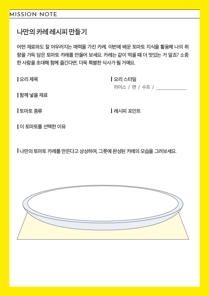 MISSION NOTE 나만의 카레 레시피 만들기 어떤 재료와도 잘 어우러지는 매력을 가진 카레. 이번에 배운 토마토 지식을 활용해 나의 취향을 가득 담은 토마토 카레를 만들어 보세요. 카레는 같이 먹을 때 더 맛있는 거 알죠? 소중한 사람을 초대해 함께 즐긴다면, 더욱 특별한 식사가 될 거에요. 요리 제목 오리 스타일 라이스 / 면 / 수프 / 함께 넣을 재료 토마토 종류 레시피 포인트 이 토마토를 선택한 이유 나만의 토마토 카레를 만든다고 상상하며, 그릇에 완성된 카레의 모습을 그려보세요. 나만의 카레 레시피 만들기 인증 이벤트 안내 미션 노트 작성 후 인스타그램에 인증해 주시면 제철 토마토와 오뚜기 카레를 선물로 드립니다.(6월 20일까지, 총 8명 추첨). 자세한 사항은 QR코드를 확인하세요.