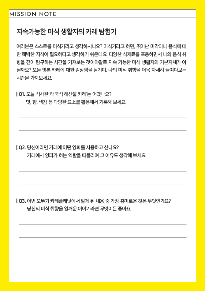 지속가능한 미식 생활자의 카레 탐험기 여러분은 스스로를 미식가라고 생각하시나요? 미식가라고 하면, 뛰어난 미각이나 음식에 대한 해박한 지식이 필요하다고 생각하기 쉬운데요. 다양한 식재료를 포용하면서 나의 음식 취향을 깊이 탐구하는 시간을 가져보는 것이야말로 지속 가능한 미식 생활자의 기본자세가 아닐까요? 오늘 맛본 카레에 대한 감상평을 남기며, 나의 미식 취향을 더욱 자세히 들여다보는 시간을 가져보세요. Q1. 오늘 식사한 '태국식 해산물 카레'는 어땠나요? 맛,향,색감 등 다양한 요소를 활용해서 기록해 보세요. Q2. 당신이라면 카레에 어떤 양파를 사용하고 싶나요? 카레에서 양파가 하는 역할을 떠올리며 그 이유도 생각해 보세요. Q3. 이번 오뚜기 카레플래닛에서 알게 된 내용 중 가장 흥미로운 것은 무엇인가요? 당신의 미식 취향을 일깨운 이야기라면 무엇이든 좋아요.