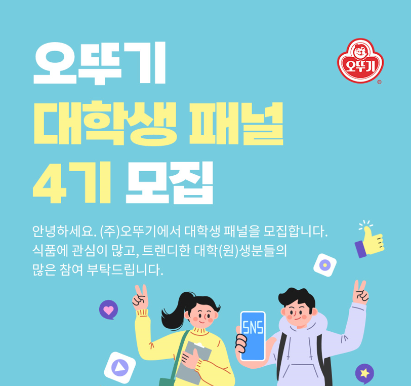 오뚜기 대학생 패널 4기 모집 안녕하세요. (주)오뚜기에서 대학생 패널을 모집합니다. 식품에 관심이 많고, 트렌디한 대학(원)생분들의 많은 참여 부탁드립니다.